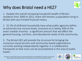 Why does Bristol need a HEZ?
1. Despite the overall increasing household wealth of Bristol
residents from 2000 to 2012, there still remains a population living in
Bristol with very limited financial means.
2. 32.1% of all Bristol households have what public agencies define
as extremely low income levels, (incomes at or below 30% of the
area’s median income) - a significant amount that will affect the
general housing, nutrition, and educational needs of the community.
3. The Bristol HEZ will provide the structure for bringing the
numerous social services and community-based organizations
currently working independently together in a collaborative
framework so that more can be accomplished in the area of public
health.
This project is supported by the grant or cooperative agreement number DP005511, funded by the Centers for
Disease Control and Prevention (CDC), and Health Resources and Services Administration (HRSA).
 