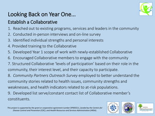 Looking Back on Year One...
Establish a Collaborative
1. Reached out to existing programs, services and leaders in the community
2. Conducted in-person interviews and on-line survey
3. Identified individual strengths and personal interests
4. Provided training to the Collaborative
5. Developed Year 1 scope of work with newly-established Collaborative
6. Encouraged Collaborative members to engage with the community
7. Structured Collaborative ‘levels of participation’ based on their role in the
community, their interest level, and their capacity to participate.
8. Community Partners Outreach Survey employed to better understand the
community stories related to health issues, community strengths and
weaknesses, and health indicators related to at-risk populations.
9. Developed list serve/constant contact list of Collaborative member’s
constituents.
This project is supported by the grant or cooperative agreement number DP005511, funded by the Centers for
Disease Control and Prevention (CDC), and Health Resources and Services Administration (HRSA).
 