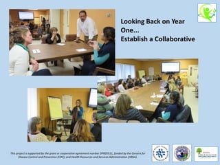 This project is supported by the grant or cooperative agreement number DP005511, funded by the Centers for
Disease Control and Prevention (CDC), and Health Resources and Services Administration (HRSA).
Looking Back on Year
One...
Establish a Collaborative
 