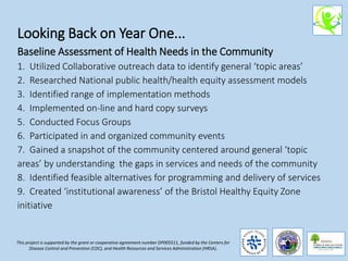 Looking Back on Year One...
Baseline Assessment of Health Needs in the Community
1. Utilized Collaborative outreach data to identify general ‘topic areas’
2. Researched National public health/health equity assessment models
3. Identified range of implementation methods
4. Implemented on-line and hard copy surveys
5. Conducted Focus Groups
6. Participated in and organized community events
7. Gained a snapshot of the community centered around general ‘topic
areas’ by understanding the gaps in services and needs of the community
8. Identified feasible alternatives for programming and delivery of services
9. Created ‘institutional awareness’ of the Bristol Healthy Equity Zone
initiative
This project is supported by the grant or cooperative agreement number DP005511, funded by the Centers for
Disease Control and Prevention (CDC), and Health Resources and Services Administration (HRSA).
 