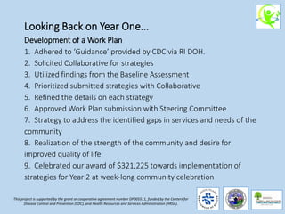 Looking Back on Year One...
Development of a Work Plan
1. Adhered to ‘Guidance’ provided by CDC via RI DOH.
2. Solicited Collaborative for strategies
3. Utilized findings from the Baseline Assessment
4. Prioritized submitted strategies with Collaborative
5. Refined the details on each strategy
6. Approved Work Plan submission with Steering Committee
7. Strategy to address the identified gaps in services and needs of the
community
8. Realization of the strength of the community and desire for
improved quality of life
9. Celebrated our award of $321,225 towards implementation of
strategies for Year 2 at week-long community celebration
This project is supported by the grant or cooperative agreement number DP005511, funded by the Centers for
Disease Control and Prevention (CDC), and Health Resources and Services Administration (HRSA).
 