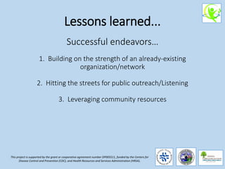Lessons learned...
Successful endeavors…
1. Building on the strength of an already-existing
organization/network
2. Hitting the streets for public outreach/Listening
3. Leveraging community resources
This project is supported by the grant or cooperative agreement number DP005511, funded by the Centers for
Disease Control and Prevention (CDC), and Health Resources and Services Administration (HRSA).
 