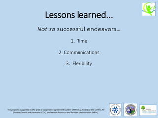 Lessons learned...
Not so successful endeavors…
1. Time
2. Communications
3. Flexibility
This project is supported by the grant or cooperative agreement number DP005511, funded by the Centers for
Disease Control and Prevention (CDC), and Health Resources and Services Administration (HRSA).
 