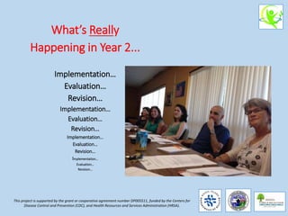 What’s Really
Happening in Year 2...
Implementation…
Evaluation…
Revision…
Implementation…
Evaluation…
Revision…
Implementation…
Evaluation…
Revision…
Implementation…
Evaluation…
Revision…
This project is supported by the grant or cooperative agreement number DP005511, funded by the Centers for
Disease Control and Prevention (CDC), and Health Resources and Services Administration (HRSA).
 