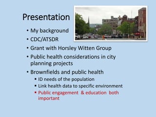 Presentation
• My background
• CDC/ATSDR
• Grant with Horsley Witten Group
• Public health considerations in city
planning projects
• Brownfields and public health
 ID needs of the population
 Link health data to specific environment
 Public engagement & education both
important
 
