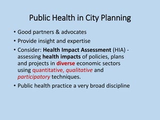 Public Health in City Planning
• Good partners & advocates
• Provide insight and expertise
• Consider: Health Impact Assessment (HIA) -
assessing health impacts of policies, plans
and projects in diverse economic sectors
using quantitative, qualitative and
participatory techniques.
• Public health practice a very broad discipline
 