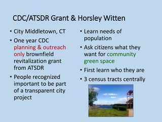CDC/ATSDR Grant & Horsley Witten
• City Middletown, CT
• One year CDC
planning & outreach
only brownfield
revitalization grant
from ATSDR
• People recognized
important to be part
of a transparent city
project
• Learn needs of
population
• Ask citizens what they
want for community
green space
• First learn who they are
• 3 census tracts centrally
 