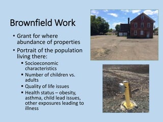 Brownfield Work
• Grant for where
abundance of properties
• Portrait of the population
living there:
 Socioeconomic
characteristics
 Number of children vs.
adults
 Quality of life issues
 Health status – obesity,
asthma, child lead issues,
other exposures leading to
illness
 