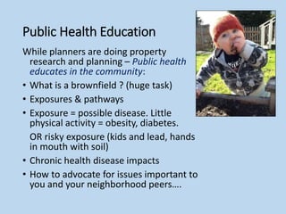 Public Health Education
While planners are doing property
research and planning – Public health
educates in the community:
• What is a brownfield ? (huge task)
• Exposures & pathways
• Exposure = possible disease. Little
physical activity = obesity, diabetes.
OR risky exposure (kids and lead, hands
in mouth with soil)
• Chronic health disease impacts
• How to advocate for issues important to
you and your neighborhood peers….
 