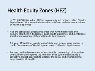 Health Equity Zones (HEZ)
• In 2015 RIDOH issued an RFP for community led projects called “Health
Equity Zones” that would address the social and environmental drivers
of health disparities
• HEZ are contiguous geographic areas that have measurable and
documented health disparities, poor health outcomes, and identifiable
social and environmental conditions to be improved
• A 4 year, $13 million, investment of state and federal grant dollars by
the RI Department of Health spread across 10 health equity zones
• Focuses on the development of sustainable community collaboratives
who will work to improve the health of their communities using a
collective impact approach to address the social and environmental
determinants of health
 
