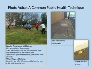 Photo Voice: A Common Public Health Technique
Litter on the
streets . . .
Favorite Things about Middletown:
Nice atmosphere ∙ Restaurants ∙
Town keeps developing and that helps everyone ∙
Any development by the water is good ∙
Teachers are great and dedicated, and always push
students
Things they would change:
Generally feel safe ∙ Cleaner would always be nice ∙
A dog park would be nice
We need new
sidewalks
 
