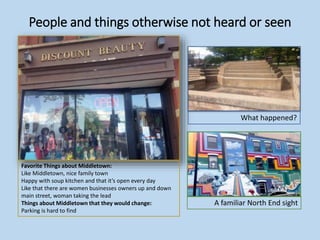 People and things otherwise not heard or seen
What happened?
Favorite Things about Middletown:
Like Middletown, nice family town
Happy with soup kitchen and that it’s open every day
Like that there are women businesses owners up and down
main street, woman taking the lead
Things about Middletown that they would change:
Parking is hard to find
A familiar North End sight
 