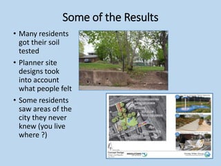 Some of the Results
• Many residents
got their soil
tested
• Planner site
designs took
into account
what people felt
• Some residents
saw areas of the
city they never
knew (you live
where ?)
 