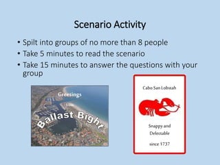 Scenario Activity
• Spilt into groups of no more than 8 people
• Take 5 minutes to read the scenario
• Take 15 minutes to answer the questions with your
group
Greetings
from
CaboSanLobstah
Snappyand
Delectable
since1737
 