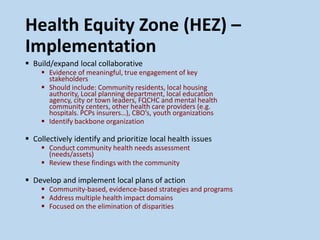 Health Equity Zone (HEZ) –
Implementation
 Build/expand local collaborative
 Evidence of meaningful, true engagement of key
stakeholders
 Should include: Community residents, local housing
authority, Local planning department, local education
agency, city or town leaders, FQCHC and mental health
community centers, other health care providers (e.g.
hospitals. PCPs insurers…), CBO’s, youth organizations
 Identify backbone organization
 Collectively identify and prioritize local health issues
 Conduct community health needs assessment
(needs/assets)
 Review these findings with the community
 Develop and implement local plans of action
 Community-based, evidence-based strategies and programs
 Address multiple health impact domains
 Focused on the elimination of disparities
 