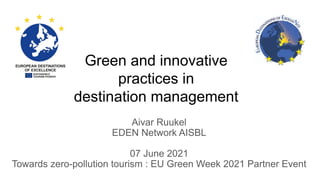 Green and innovative
practices in
destination management
Aivar Ruukel
EDEN Network AISBL
07 June 2021
Towards zero-pollution tourism : EU Green Week 2021 Partner Event
 