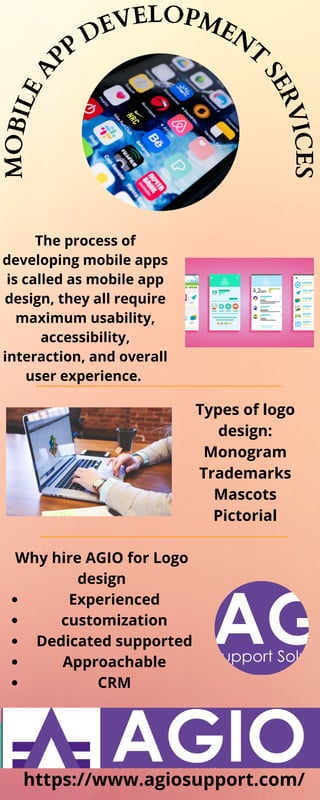 M
O
B
I
L
E
A
PP
DEVELOPMENT
S
E
R
V
I
C
E
S
The process of
developing mobile apps
is called as mobile app
design, they all require
maximum usability,
accessibility,
interaction, and overall
user experience.
Types of logo
design:
Monogram
Trademarks
Mascots
Pictorial
Experienced
customization
Dedicated supported
Approachable
CRM
Why hire AGIO for Logo
design
https://www.agiosupport.com/
 