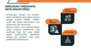 MENCEGAH TERJADINYA
KECELAKAAN KERJA
RISK
ASESSMENT
RISK CONTROL
HAZARD
IDENTIFICATION
Sehubungan dengan hal tersebut
diatas, kecelakaan Kerja dapat dicegah
dengan metode HIRARC, HIRARC
terdiri dari hazard identification, risk
assessment, dan risk control.
Menurut OSHA, unsur penting dalam
setiap program keselamatan dan
kesehatan kerja (K3) yang efektif
adalah melaksanakan identifikasi
bahaya dan penilaian risiko yang
proaktif dan berkelanjutan.
 