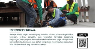Bahaya adalah segala sesuatu yang memiliki potensi untuk menyebabkan
kerugian, cedera, penyakit, atau kerusakan terhadap seseorang,
lingkungan, atau properti. Dalam konteks keselamatan kerja, bahaya dapat
berupa kondisi, tindakan, atau bahan yang dapat menimbulkan kecelakaan
atau dampak buruk bagi kesehatan pekerja.
IDENTIFIKASI BAHAYA
 