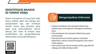 Financing Decision
Mengumpulkan Informasi
Dividend Decision
Working Capital Decisions
IDENTIFIKASI BAHAYA
DI TEMPAT KERJA
Sistem manajemen K3 yang baik tidak
hanya melihat salah satu bahaya dan
pengendalian saja, tapi membuat
sebuah sistem atau prosedur yang
tepat yang memungkinkan semua
bahaya dan risiko di tempat kerja
teridentifikasi dan pengendaliannya
dilaksanakan secara berkelanjutan.
• Catatan kecelakaan dan penyakit akibat kerja
sebelumnya, serta laporan investigasi kecelakaan
kerja
• Pola kecelakaan dan penyakit akibat kerja yang
sering terjadi
• Hasil pemantauan terkait paparan, penilaian
kebersihan industri (industrial hygiene), dan rekam
medis pekerja
• Hasil analisis Job Hazard Analysis (JHA), juga dikenal
sebagai Job Safety Analysis (JSA)
 