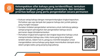 • Evaluasi setiap bahaya dengan mempertimbangkan tingkat keparahan.
Perhatikan apa saja dampak dari paparan bahaya dan jumlah pekerja
yang mungkin terpapar
• Gunakan tindakan pengendalian sementara untuk melindungi pekerja
sampai program pencegahan dan pengendalian bahaya secara
permanen dapat diimplementasikan
• Perhatikan tingkat kemungkinan dan tingkat keparahan bahaya untuk
memprioritaskan bahaya atau risiko mana yang harus ditangani
terlebih dahulu. Dalam hal ini, pengurus memiliki kewajiban untuk
mengendalikan semua bahaya yang dapat menimbulkan dampak serius
dalam jangka waktu yang panjang bagi pekerja.
Kelompokkan sifat bahaya yang teridentifikasi, tentukan
langkah-langkah pengendalian sementara, dan tentukan
prioritas bahaya yang perlu pengendalian secara permanen
 
