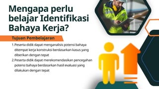 Mengapa perlu
belajar Identifikasi
Bahaya Kerja?
1.Peserta didik dapat menganalisis potensi bahaya
ditempat kerja konstruksi berdasarkan kasus yang
diberikan dengan tepat
2.Peserta didik dapat merekomendasikan pencegahan
potensi bahaya berdasarkan hasil evaluasi yang
dilakukan dengan tepat
Tujuan Pembelajaran
 
