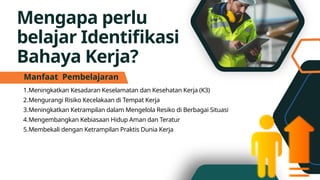 Mengapa perlu
belajar Identifikasi
Bahaya Kerja?
1.Meningkatkan Kesadaran Keselamatan dan Kesehatan Kerja (K3)
2.Mengurangi Risiko Kecelakaan di Tempat Kerja
3.Meningkatkan Ketrampilan dalam Mengelola Resiko di Berbagai Situasi
4.Mengembangkan Kebiasaan Hidup Aman dan Teratur
5.Membekali dengan Ketrampilan Praktis Dunia Kerja
Manfaat Pembelajaran
 