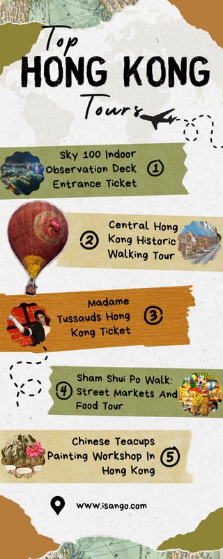 Hong kong
www.isango.com
Tours
Sky 100 Indoor
Observation Deck
Entrance Ticket
Madame
Tussauds Hong
Kong Ticket
Chinese Teacups
Painting Workshop In
Hong Kong
Sham Shui Po Walk:
Street Markets And
Food Tour
Central Hong
Kong Historic
Walking Tour
Top
 