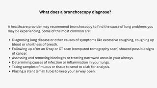 What does a bronchoscopy diagnose?
A healthcare provider may recommend bronchoscopy to find the cause of lung problems you
may be experiencing. Some of the most common are:
Diagnosing lung disease or other causes of symptoms like excessive coughing, coughing up
blood or shortness of breath.
Following up after an X-ray or CT scan (computed tomography scan) showed possible signs
of cancer.
Assessing and removing blockages or treating narrowed areas in your airways.
Determining causes of infection or inflammation in your lungs.
Taking samples of mucus or tissue to send to a lab for analysis.
Placing a stent (small tube) to keep your airway open.
 