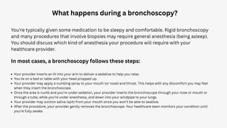 What happens during a bronchoscopy?
You’re typically given some medication to be sleepy and comfortable. Rigid bronchoscopy
and many procedures that involve biopsies may require general anesthesia (being asleep).
You should discuss which kind of anesthesia your procedure will require with your
healthcare provider.
In most cases, a bronchoscopy follows these steps:
Your provider inserts an IV into your arm to deliver a sedative to help you relax.
You lie on a bed or table with your head propped up.
Your provider may apply a numbing spray to your mouth (or nose) and throat. This helps with any discomfort you may feel
when they insert the bronchoscope.
Once the area is numb and you’re under sedation, your provider inserts the bronchoscope through your nose or mouth or
through a tube, while you’re under anesthesia, and down into your windpipe to your lungs.
Your provider may suction saliva (spit) from your mouth since you won’t be able to swallow.
After the procedure, your provider gently removes the bronchoscope. Your healthcare team monitors your condition until
you’re fully awake.
 