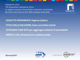 FORUM PA 2022
"PA Sostenibile e Resiliente 2022»
Le migliori iniziative che puntano a misurare, comunicare,
formare e fare rete sui temi dello sviluppo sostenibile
#forumpa2022 In collaborazione con
SOGGETTO PROPONENTE: Regione Calabria
TITOLO DELLA SOLUZIONE: Green and Safety School
CATEGORIA: FARE RETE per raggiungere obiettivi di sostenibilità
AMBITO: Città, infrastrutture e capitale sociale
 