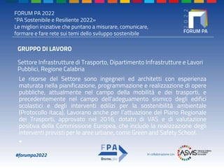 FORUM PA 2022
"PA Sostenibile e Resiliente 2022»
Le migliori iniziative che puntano a misurare, comunicare,
formare e fare rete sui temi dello sviluppo sostenibile
#forumpa2022 In collaborazione con
GRUPPO DI LAVORO
Settore Infrastrutture di Trasporto, Dipartimento Infrastrutture e Lavori
Pubblici, Regione Calabria
Le risorse del Settore sono ingegneri ed architetti con esperienza
maturata nella pianificazione, programmazione e realizzazione di opere
pubbliche, attualmente nel campo della mobilità e dei trasporti, e
precedentemente nel campo dell’adeguamento sismico degli edifici
scolastici e degli interventi edilizi per la sostenibilità ambientale
(Protocollo Itaca). Lavorano anche per l’attuazione del Piano Regionale
dei Trasporti, approvato nel 2016, dotato di VAS e di valutazione
positiva della Commissione Europea, che include la realizzazione degli
interventi previsti per le aree urbane, come Green and Safety School.
•
 