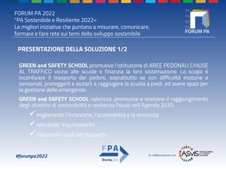 FORUM PA 2022
"PA Sostenibile e Resiliente 2022»
Le migliori iniziative che puntano a misurare, comunicare,
formare e fare rete sui temi dello sviluppo sostenibile
#forumpa2022 In collaborazione con
PRESENTAZIONE DELLA SOLUZIONE 1/2
GREEN and SAFETY SCHOOL promuove l’istituzione di AREE PEDONALI CHIUSE
AL TRAFFICO vicino alle scuole e finanzia la loro sistemazione. Lo scopo è
incentivare il trasporto dei pedoni, soprattutto se con difficoltà motorie e
sensoriali, proteggerli e aiutarli a raggiugere la scuola a piedi, ed avere spazi per
la gestione delle emergenze.
GREEN and SAFETY SCHOOL valorizza, promuove e sostiene il raggiungimento
degli obiettivi di sostenibilità e resilienza fissati nell’Agenda 2030:
migliorando l’inclusione, l’accessibilità e la sicurezza
riducendo ’inquinamento
riducendo i costi del trasporto.
 