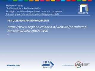 FORUM PA 2022
"PA Sostenibile e Resiliente 2022»
Le migliori iniziative che puntano a misurare, comunicare,
formare e fare rete sui temi dello sviluppo sostenibile
#forumpa2022 In collaborazione con
PER ULTERIORI APPROFONDIMENTI
https://www.regione.calabria.it/website/portaltempl
ates/view/view.cfm?19496
o
 