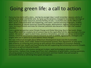 Going green life: a call to action
• Every journey starts with a story….during my younger days I could remember seasons; plenty of
rainfall, food, water and fertile soils. As I grey up the dynamics changed to low rainfall, shortage of
food, drying up of water resources and low fertility of soils. I could feel and see the effects but
didn’t quite understand what was happening, until when I started learning Geography; studied
about depletion of natural resources caused by people, deforestation, logging, cutting down of
trees, burning of forests and trees for charcoal, pollution also became a hot topic that needed
attention.
• From a global perspective came Climate Change and Global Warming, Rise in Sea Levels, Green
House Effect and that created a lot of concern due to the rapid effect all this was causing to the eco
system. We were all urged to plant trees, practice a forestation, and take care of our environment,
restore, conserve and preserve natural resources as well as wildlife. Agreements, strategies and
targets were put in place to try and address these changes.
• The new millennium brought about Millennium Development Goals now the Sustainable
Development Goals, Vision 2030, Global Environmental Summit, Paris Agreement all who up to
date embarks on achieving and coming up with policies that strategize on Ecosystem Balance,
Environmental Care, Health and Food Security but still supporting and enhancing Economic Growth,
Innovation as well as Industrial Growth.
• With all these efforts and missions being put in place, rapid technological advancement and
intervention, I believe that change starts from one’s adaptation of good habits, creating awareness,
educating people on importance of their environment and their health, they will accept to
participate directly to achieving these goals and agendas.
 