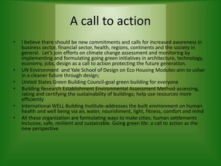 A call to action
• I believe there should be new commitments and calls for increased awareness in
business sector, financial sector, health, regions, continents and the society in
general. Let’s join efforts on climate change assessment and monitoring by
implementing and formulating going green initiatives in architecture, technology,
economy, jobs, design as a call to action protecting the future generation.
• UN Environment and Yale School of Design on Eco Housing Modules-aim to usher
in a cleaner future through design;
• United States Green Building Council-goal green building for everyone
• Building Research Establishment Environmental Assessment Method-assessing,
rating and certifying the sustainability of buildings; help use resources more
efficiently
• International WELL Building Institute-addresses the built environment on human
health and well being via air, water, nourishment, light, fitness, comfort and mind
• All these organization are formulating ways to make cities, human settlements
inclusive, safe, resilient and sustainable. Going green life: a call to action as the
new perspective
 
