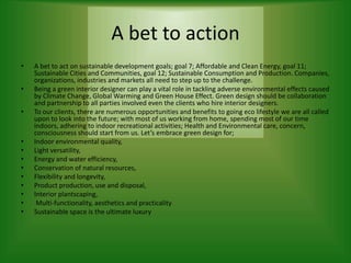 A bet to action
• A bet to act on sustainable development goals; goal 7; Affordable and Clean Energy, goal 11;
Sustainable Cities and Communities, goal 12; Sustainable Consumption and Production. Companies,
organizations, industries and markets all need to step up to the challenge.
• Being a green interior designer can play a vital role in tackling adverse environmental effects caused
by Climate Change, Global Warming and Green House Effect. Green design should be collaboration
and partnership to all parties involved even the clients who hire interior designers.
• To our clients, there are numerous opportunities and benefits to going eco lifestyle we are all called
upon to look into the future; with most of us working from home, spending most of our time
indoors, adhering to indoor recreational activities; Health and Environmental care, concern,
consciousness should start from us. Let’s embrace green design for;
• Indoor environmental quality,
• Light versatility,
• Energy and water efficiency,
• Conservation of natural resources,
• Flexibility and longevity,
• Product production, use and disposal,
• Interior plantscaping,
• Multi-functionality, aesthetics and practicality
• Sustainable space is the ultimate luxury
 