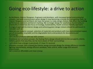 Going eco-lifestyle: a drive to action
• As Architects, Interior Designers, Engineers and plumbers, with increased global environmental
concern, care and consciousness; green design is now becoming a trendy and competitive field. As
interior designers and architects we have the power to make design choices that affect the building
performance, solutions and bench marking. We no longer design for aesthetics, functionality or
practicality in mind but also focus on Ecology, Sustainability, Health and Eco-friendly approach.
• Ecological approach to interior design and achieving green design indoors should be addressed in
concepts such as:
• Material and resource concept- selection of materials and products with low environmental impact,
use of renewable, recyclable and bio degradable items and products for decorations and
furnishings.
Let’s choose products with low VOC content
• Emotional and narrative concept- the feeling that a design should elicit to the occupants, clients,
visitors, guests that way they can be more aware of their surroundings
• Let’s think how a design is perceived, it’s how it’s received
• Efficiency concept -this is based the interior design principle design for energy efficiency consider
lighting requirements, energy efficient windows, heat control, water usage and acoustic
transmission.
Let’s invest on affordable and clean energy
 