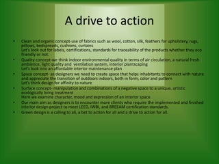 A drive to action
• Clean and organic concept-use of fabrics such as wool, cotton, silk, feathers for upholstery, rugs,
pillows, bedspreads, cushions, curtains
Let’s look out for labels, certifications, standards for traceability of the products whether they eco
friendly or not.
• Quality concept-we think indoor environmental quality in terms of air circulation, a natural fresh
ambience, light quality and ventilation system, interior plantscaping
Let’s look into an affordable interior maintenance plan
• Space concept- as designers we need to create space that helps inhabitants to connect with nature
and appreciate the transition of outdoors indoors, both in form, color and pattern
Let’s think design for affinity to nature
• Surface concept- manipulation and combinations of a negative space to a unique, artistic
ecologically living treatment
Here we examine character, mood and expression of an interior space
• Our main aim as designers is to encounter more clients who require the implemented and finished
interior design project to meet LEED, IWBI, and BREEAM certification standards.
• Green design is a calling to all, a bet to action for all and a drive to action for all.
 