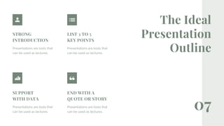 07
The Ideal
Presentation
Outline
STRONG
INTRODUCTION
Presentations are tools that
can be used as lectures.
LIST 3 TO 5
KEY POINTS
Presentations are tools that
can be used as lectures.
END WITH A
QUOTE OR STORY
Presentations are tools that
can be used as lectures.
SUPPORT
WITH DATA
Presentations are tools that
can be used as lectures.
 