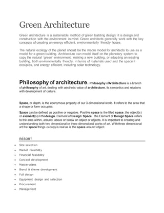 Green Architecture
Green architecture is a sustainable method of green building design: it is design and
construction with the environment in mind. Green architects generally work with the key
concepts of creating an energy efficient, environmentally friendly house.
The natural ecology of the planet should be the macro model for architects to use as a
model for a green building. Architecture can model itself on the planetary system to
copy the natural ‘green’ environment, making a new building, or adapting an existing
building, both environmentally friendly, in terms of materials used and the space it
occupies, and energy efficient, including solar technology.
Philosophy of architecture. Philosophy ofArchitecture is a branch
of philosophy of art, dealing with aesthetic value of architecture, its semantics and relations
with development of culture.
Space, or depth, is the eponymous property of our 3-dimensional world. It refers to the area that
a shape or form occupies.
Space can be defined as positive or negative. Positive space is the filled space, the object(s)
or element(s) in thedesign. Element of Design: Space. The Element of Design Space refers
to the area within, around, above or below an object or objects. It is important to creating and
understanding both two dimensional or three dimensional works of art. With three dimensional
art the space things occupy is real as is the space around object.
RESORT
 Site selection
 Market feasibility
 Financial feasibility
 Concept development
 Master plans
 Brand & theme development
 Full design
 Equipment design and selection
 Procurement
 Management
 