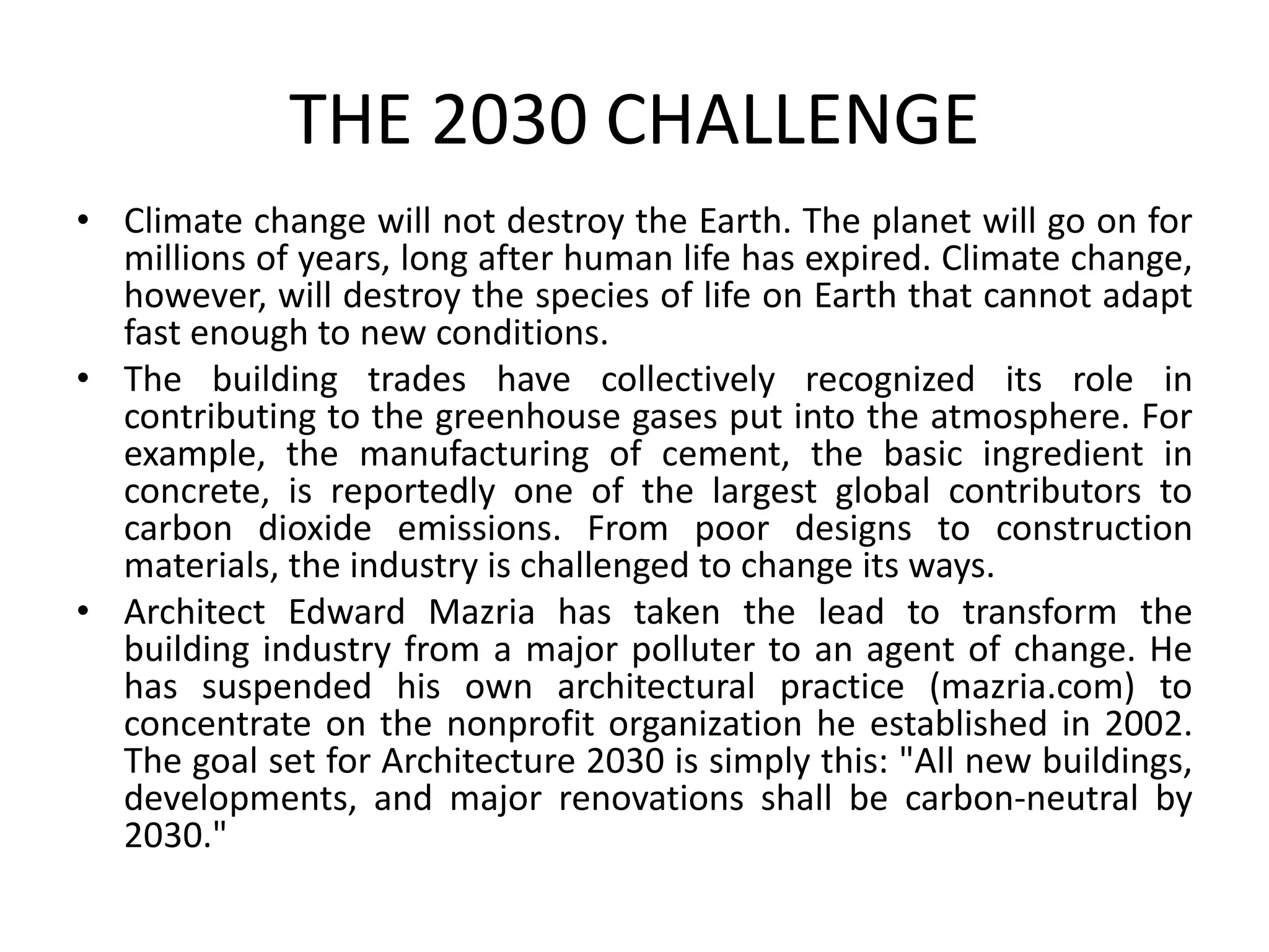 THE 2030 CHALLENGE
• Climate change will not destroy the Earth. The planet will go on for
millions of years, long after human life has expired. Climate change,
however, will destroy the species of life on Earth that cannot adapt
fast enough to new conditions.
• The building trades have collectively recognized its role in
contributing to the greenhouse gases put into the atmosphere. For
example, the manufacturing of cement, the basic ingredient in
concrete, is reportedly one of the largest global contributors to
carbon dioxide emissions. From poor designs to construction
materials, the industry is challenged to change its ways.
• Architect Edward Mazria has taken the lead to transform the
building industry from a major polluter to an agent of change. He
has suspended his own architectural practice (mazria.com) to
concentrate on the nonprofit organization he established in 2002.
The goal set for Architecture 2030 is simply this: "All new buildings,
developments, and major renovations shall be carbon-neutral by
2030."
 
