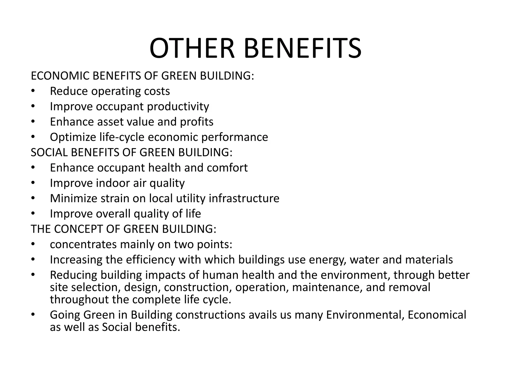 OTHER BENEFITS
ECONOMIC BENEFITS OF GREEN BUILDING:
• Reduce operating costs
• Improve occupant productivity
• Enhance asset value and profits
• Optimize life-cycle economic performance
SOCIAL BENEFITS OF GREEN BUILDING:
• Enhance occupant health and comfort
• Improve indoor air quality
• Minimize strain on local utility infrastructure
• Improve overall quality of life
THE CONCEPT OF GREEN BUILDING:
• concentrates mainly on two points:
• Increasing the efficiency with which buildings use energy, water and materials
• Reducing building impacts of human health and the environment, through better
site selection, design, construction, operation, maintenance, and removal
throughout the complete life cycle.
• Going Green in Building constructions avails us many Environmental, Economical
as well as Social benefits.
 