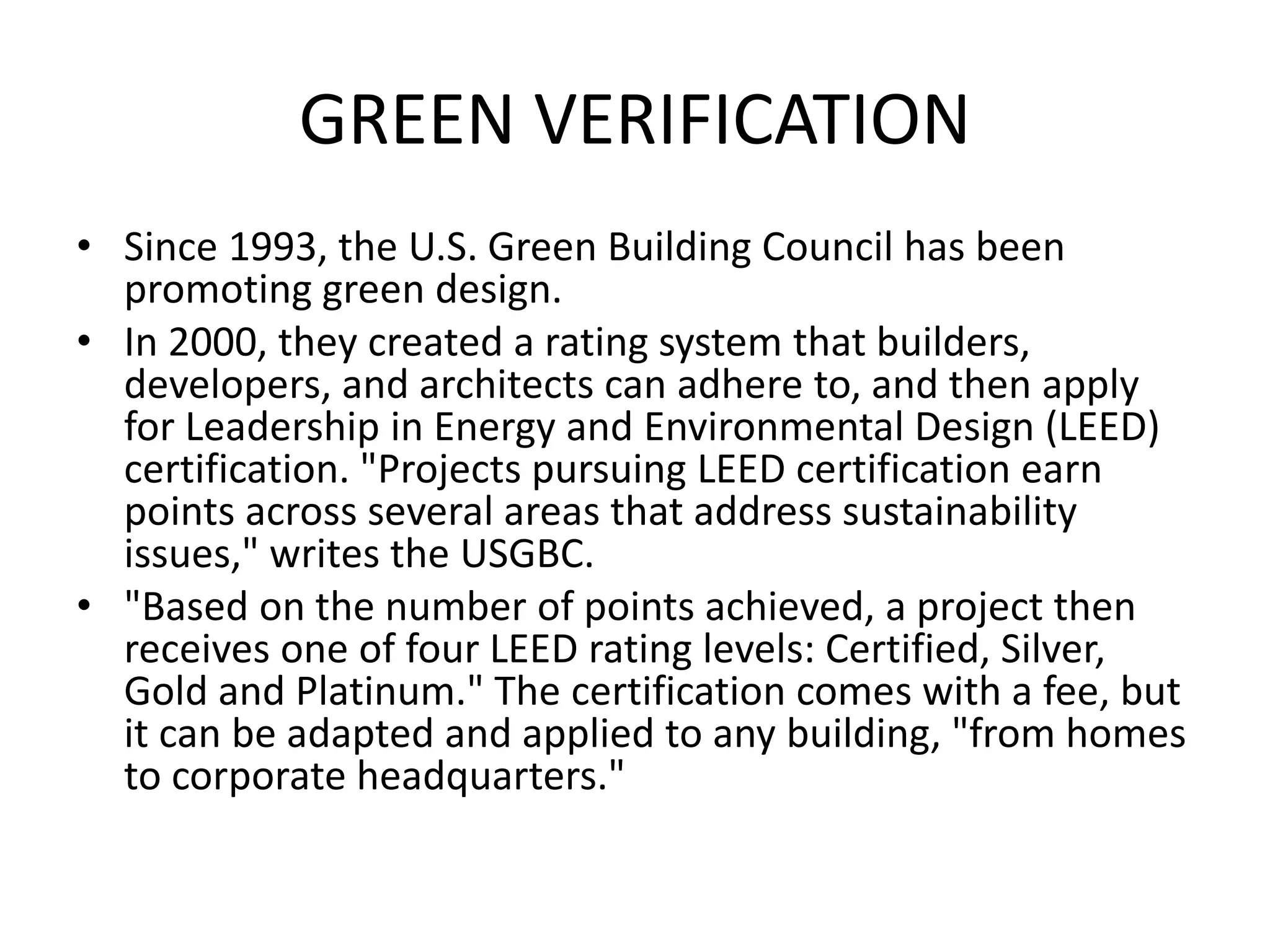 GREEN VERIFICATION
• Since 1993, the U.S. Green Building Council has been
promoting green design.
• In 2000, they created a rating system that builders,
developers, and architects can adhere to, and then apply
for Leadership in Energy and Environmental Design (LEED)
certification. "Projects pursuing LEED certification earn
points across several areas that address sustainability
issues," writes the USGBC.
• "Based on the number of points achieved, a project then
receives one of four LEED rating levels: Certified, Silver,
Gold and Platinum." The certification comes with a fee, but
it can be adapted and applied to any building, "from homes
to corporate headquarters."
 
