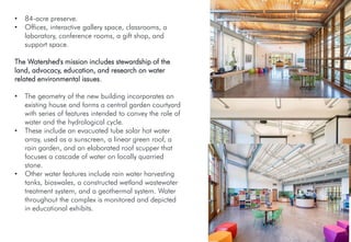• 84-acre preserve.
• Offices, interactive gallery space, classrooms, a
laboratory, conference rooms, a gift shop, and
support space.
The Watershed's mission includes stewardship of the
land, advocacy, education, and research on water
related environmental issues.
• The geometry of the new building incorporates an
existing house and forms a central garden courtyard
with series of features intended to convey the role of
water and the hydrological cycle.
• These include an evacuated tube solar hot water
array, used as a sunscreen, a linear green roof, a
rain garden, and an elaborated roof scupper that
focuses a cascade of water on locally quarried
stone.
• Other water features include rain water harvesting
tanks, bioswales, a constructed wetland wastewater
treatment system, and a geothermal system. Water
throughout the complex is monitored and depicted
in educational exhibits.
 