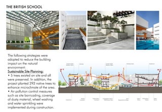 THE BRITISH SCHOOL
The following strategies were
adopted to reduce the building
impact on the natural
environment:
Sustainable Site Planning:
• 5 trees existed on site and all
were preserved. In addition, the
project planted 292 native trees to
enhance microclimate of the area.
• Air pollution control measures
such as site barricading, coverage
of dusty material, wheel washing
and water sprinkling were
implemented during construction.
 