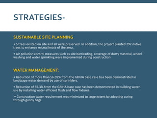 STRATEGIES-
SUSTAINABLE SITE PLANNING
• 5 trees existed on site and all were preserved. In addition, the project planted 292 native
trees to enhance microclimate of the area.
• Air pollution control measures such as site barricading, coverage of dusty material, wheel
washing and water sprinkling were implemented during construction
WATER MANAGEMENT:
• Reduction of more than 56.05% from the GRIHA base case has been demonstrated in
landscape water demand by use of sprinklers.
• Reduction of 65.3% from the GRIHA base case has been demonstrated in building water
use by installing water efficient flush and flow fixtures.
• Construction water requirement was minimized to large extent by adopting curing
through gunny bags
 