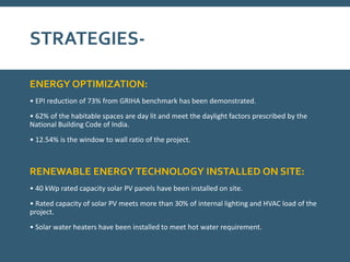 STRATEGIES-
ENERGY OPTIMIZATION:
• EPI reduction of 73% from GRIHA benchmark has been demonstrated.
• 62% of the habitable spaces are day lit and meet the daylight factors prescribed by the
National Building Code of India.
• 12.54% is the window to wall ratio of the project.
RENEWABLE ENERGYTECHNOLOGY INSTALLED ON SITE:
• 40 kWp rated capacity solar PV panels have been installed on site.
• Rated capacity of solar PV meets more than 30% of internal lighting and HVAC load of the
project.
• Solar water heaters have been installed to meet hot water requirement.
 