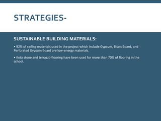 STRATEGIES-
SUSTAINABLE BUILDING MATERIALS:
• 92% of ceiling materials used in the project which include Gypsum, Bison Board, and
Perforated Gypsum Board are low-energy materials.
• Kota stone and terrazzo flooring have been used for more than 70% of flooring in the
school.
 