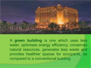 A green building is one which uses less
water, optimises energy efficiency, conserves
natural resources, generates less waste and
provides healthier spaces for occupants, as
compared to a conventional building.
 